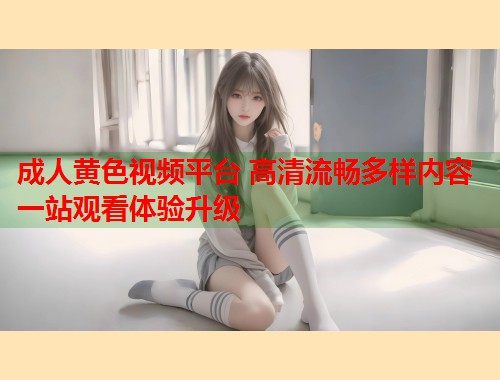 成人黄色视频平台 高清流畅多样内容一站观看体验升级