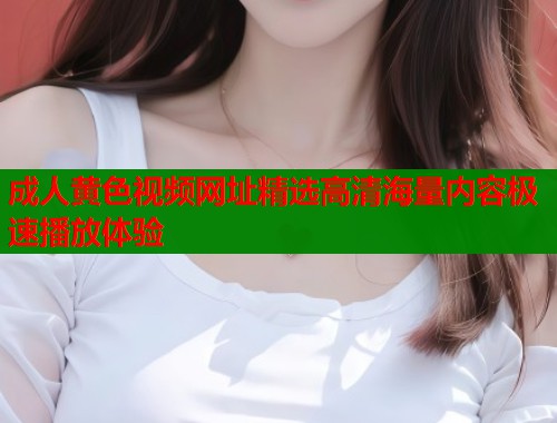 成人黄色视频网址精选高清海量内容极速播放体验