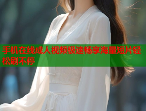 手机在线成人视频极速畅享海量短片轻松刷不停