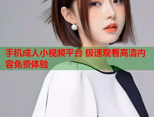 手机成人小视频平台 极速观看高清内容免费体验