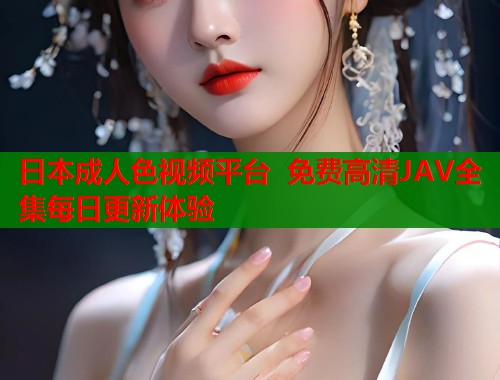 日本成人色视频平台 免费高清JAV全集每日更新体验