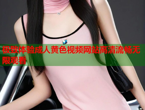 极致体验成人黄色视频网站高清流畅无限观看