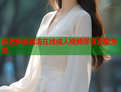 极致体验高清在线成人视频尽享无限激情