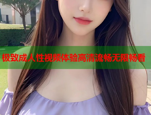 极致成人性视频体验高清流畅无限畅看