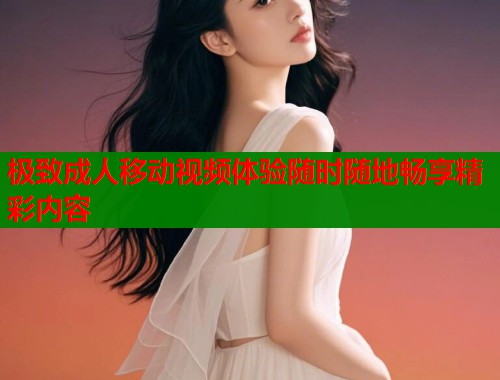 极致成人移动视频体验随时随地畅享精彩内容