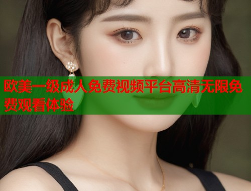 欧美一级成人免费视频平台高清无限免费观看体验