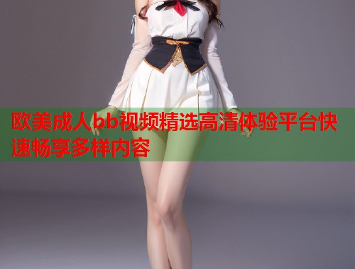 欧美成人bb视频精选高清体验平台快速畅享多样内容