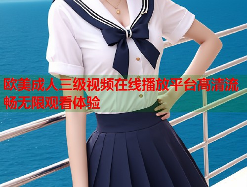欧美成人三级视频在线播放平台高清流畅无限观看体验