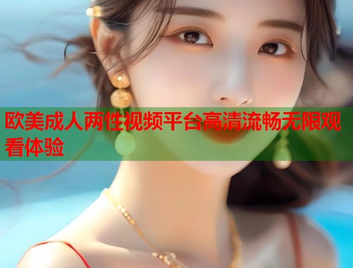 欧美成人两性视频平台高清流畅无限观看体验