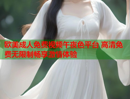 欧美成人免费视频午夜色平台 高清免费无限制畅享激情体验