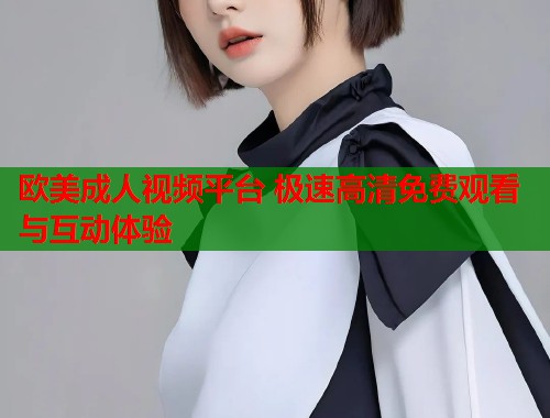 欧美成人视频平台 极速高清免费观看与互动体验  第2张
