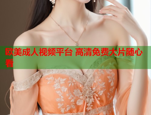 欧美成人视频平台 高清免费大片随心看