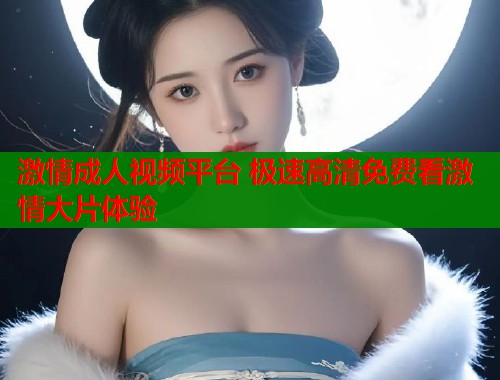 激情成人视频平台 极速高清免费看激情大片体验