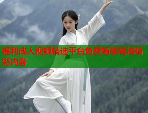 福利成人视频精选平台免费畅享高清精彩内容