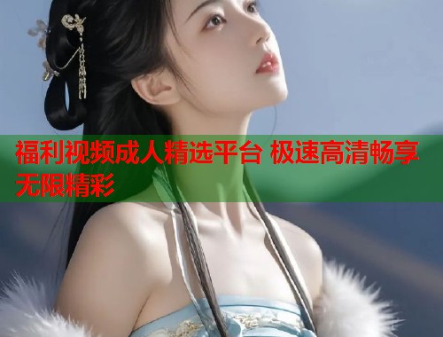 福利视频成人精选平台 极速高清畅享无限精彩