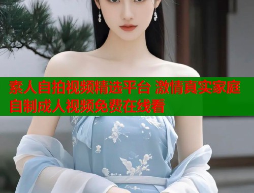 素人自拍视频精选平台 激情真实家庭自制成人视频免费在线看