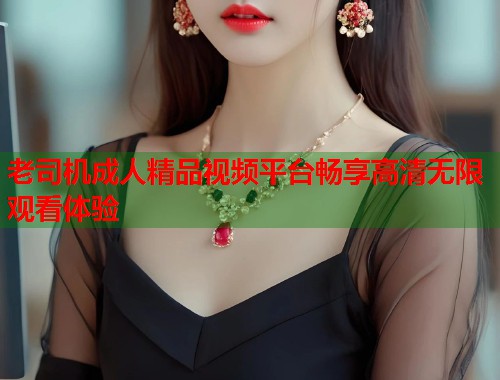 老司机成人精品视频平台畅享高清无限观看体验
