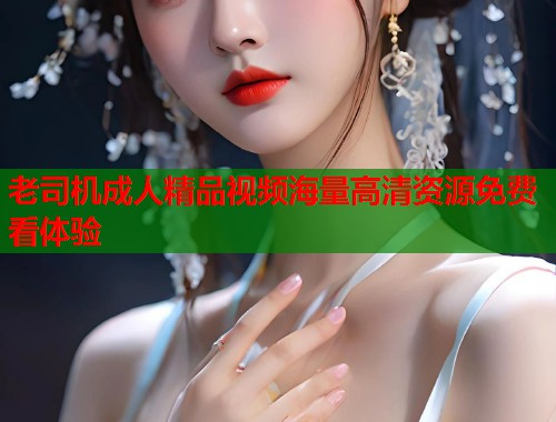 老司机成人精品视频海量高清资源免费看体验