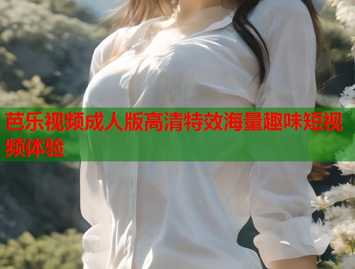 芭乐视频成人版高清特效海量趣味短视频体验