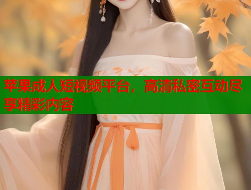 苹果成人短视频平台，高清私密互动尽享精彩内容