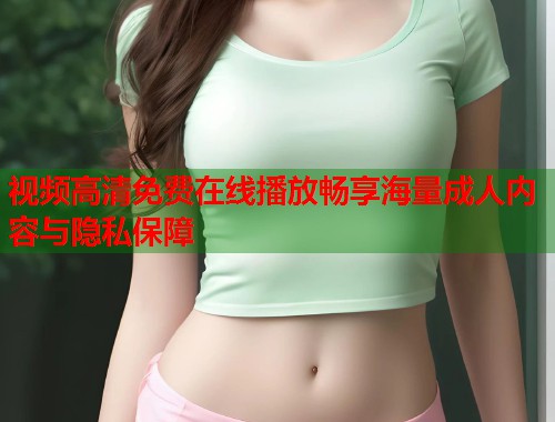 视频高清免费在线播放畅享海量成人内容与隐私保障