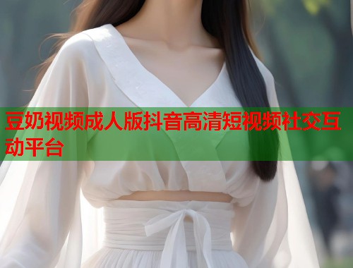 豆奶视频成人版抖音高清短视频社交互动平台