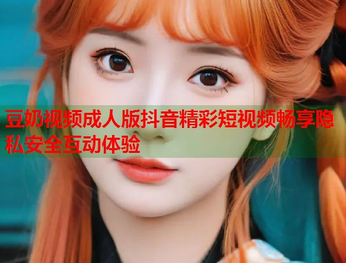 豆奶视频成人版抖音精彩短视频畅享隐私安全互动体验