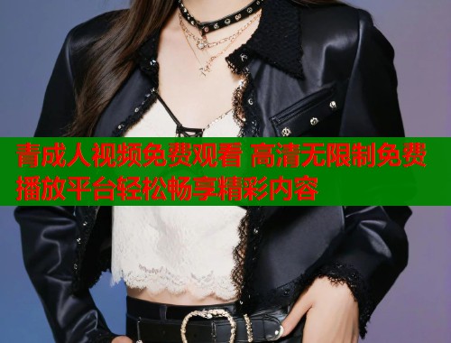 青成人视频免费观看 高清无限制免费播放平台轻松畅享精彩内容