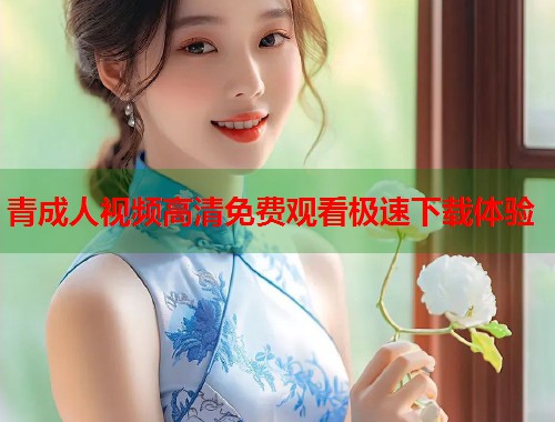 青成人视频高清免费观看极速下载体验  第2张