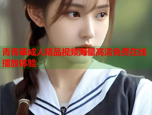 青青草成人精品视频海量高清免费在线播放体验