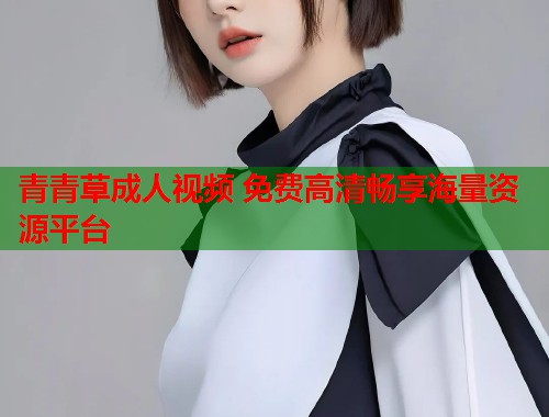 青青草成人视频 免费高清畅享海量资源平台