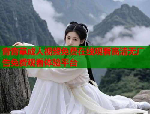 青青草成人视频免费在线观看高清无广告免费观看体验平台
