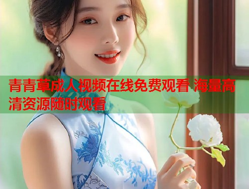 青青草成人视频在线免费观看 海量高清资源随时观看