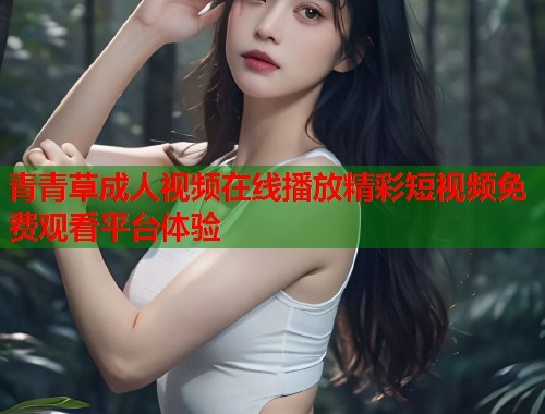 青青草成人视频在线播放精彩短视频免费观看平台体验