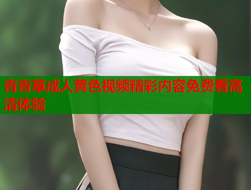 青青草成人黄色视频精彩内容免费看高清体验  第2张