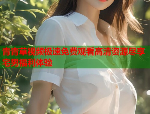 青青草视频极速免费观看高清资源尽享宅男福利体验  第2张