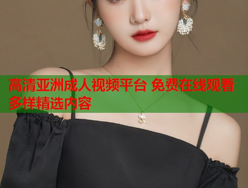 高清亚洲成人视频平台 免费在线观看多样精选内容