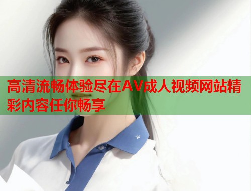 高清流畅体验尽在AV成人视频网站精彩内容任你畅享