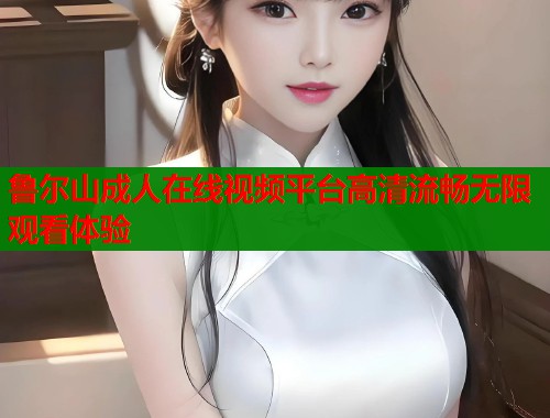 鲁尔山成人在线视频平台高清流畅无限观看体验
