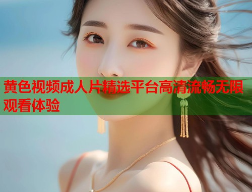 黄色视频成人片精选平台高清流畅无限观看体验