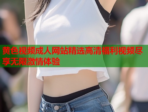 黄色视频成人网站精选高清福利视频尽享无限激情体验